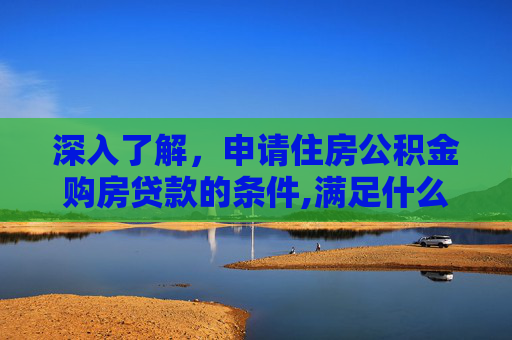 深入了解，申请住房公积金购房贷款的条件,满足什么情况才能申请住房公积金购房贷款