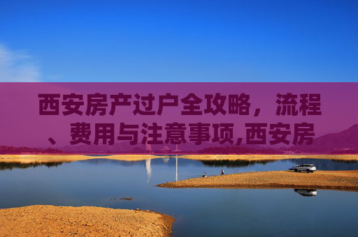 西安房产过户全攻略，流程、费用与注意事项,西安房产如何过户