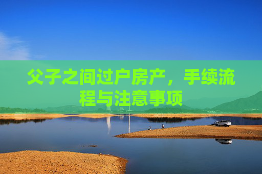 父子之间过户房产，手续流程与注意事项