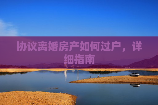 协议离婚房产如何过户，详细指南