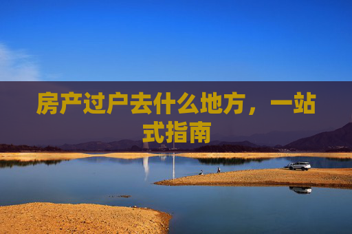 房产过户去什么地方，一站式指南