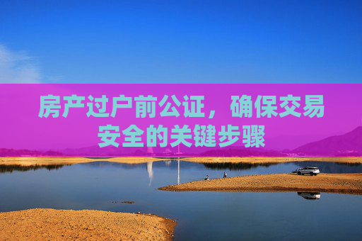 房产过户前公证，确保交易安全的关键步骤