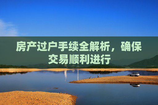 房产过户手续全解析，确保交易顺利进行