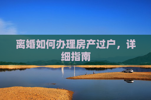 离婚如何办理房产过户，详细指南