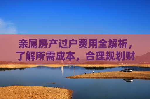 亲属房产过户费用全解析，了解所需成本，合理规划财务