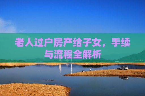 老人过户房产给子女，手续与流程全解析