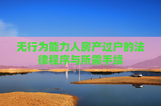 无行为能力人房产过户的法律程序与所需手续