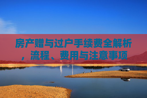 房产赠与过户手续费全解析，流程、费用与注意事项