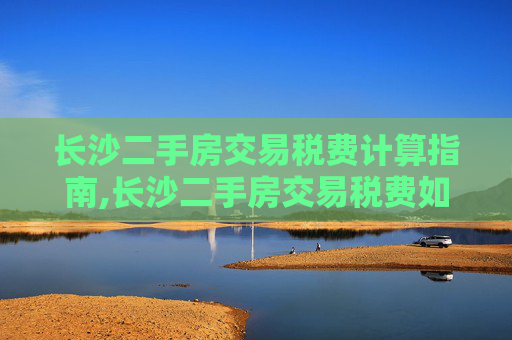 长沙二手房交易税费计算指南,长沙二手房交易税费如何进行计算