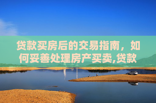 贷款买房后的交易指南，如何妥善处理房产买卖,贷款买的房怎么交易