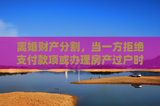 离婚财产分割，当一方拒绝支付款项或办理房产过户时的法律应对,离婚不给钱不办理房产过户