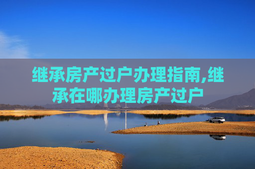 继承房产过户办理指南,继承在哪办理房产过户