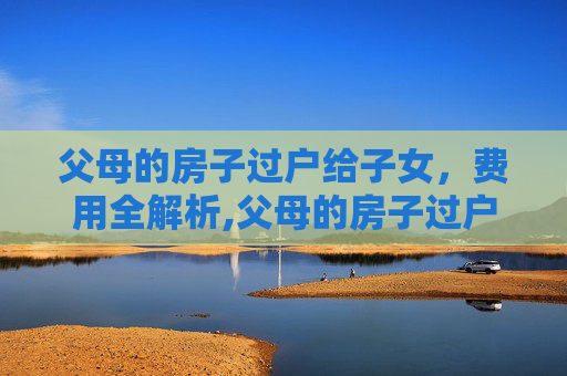 父母的房子过户给子女，费用全解析,父母的房子过户给子女需要交费吗