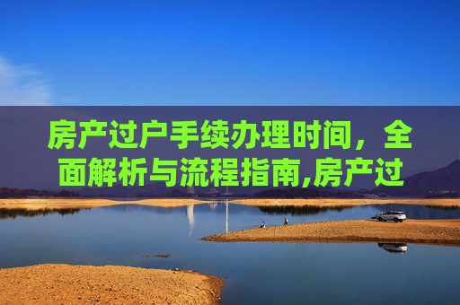 房产过户手续办理时间，全面解析与流程指南,房产过户手续办理时间