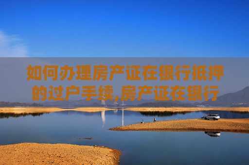 如何办理房产证在银行抵押的过户手续,房产证在银行抵押怎样办理过户