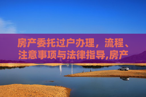 房产委托过户办理，流程、注意事项与法律指导,房产委托过户办理