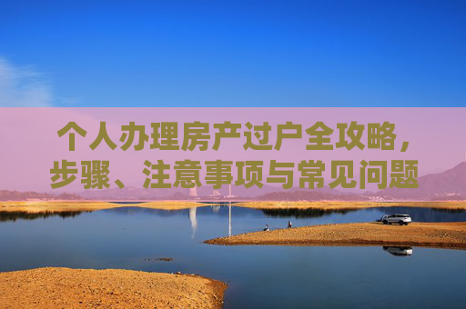 个人办理房产过户全攻略，步骤、注意事项与常见问题解答,个人办理房产过户