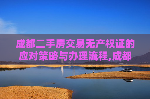 成都二手房交易无产权证的应对策略与办理流程,成都买二手房没有产权证怎么办理