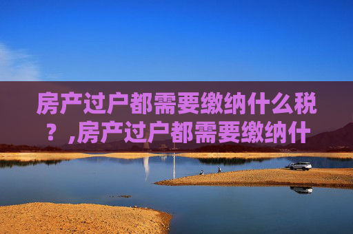 房产过户都需要缴纳什么税？,房产过户都需要缴纳什么税