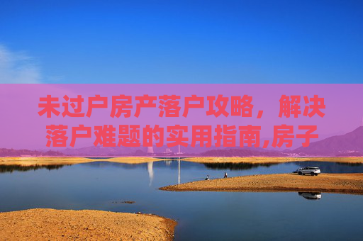 未过户房产落户攻略，解决落户难题的实用指南,房子未过户怎么落户