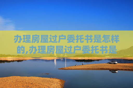 办理房屋过户委托书是怎样的,办理房屋过户委托书是怎样的