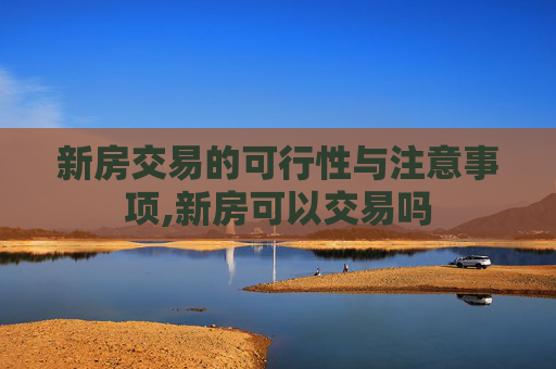 新房交易的可行性与注意事项,新房可以交易吗