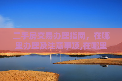 二手房交易办理指南，在哪里办理及注意事项,在哪里办理二手房交易