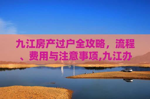九江房产过户全攻略，流程、费用与注意事项,九江办理房产过户