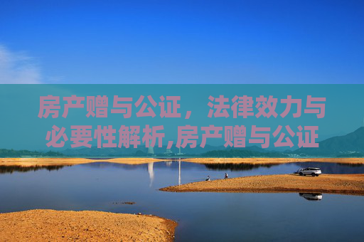 房产赠与公证，法律效力与必要性解析,房产赠与公证有用吗，房产赠予是否需要做公证