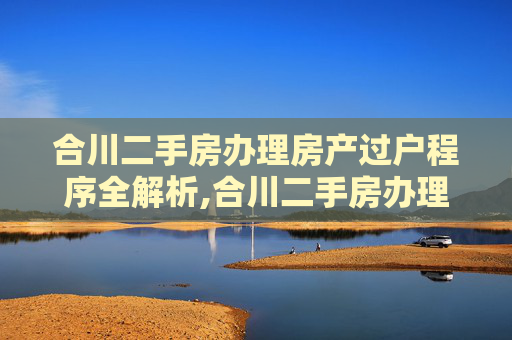 合川二手房办理房产过户程序全解析,合川二手房办理房产过户程序