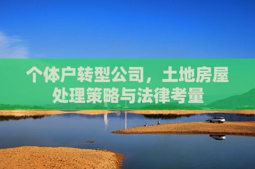 个体户转型公司，土地房屋处理策略与法律考量