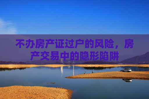 不办房产证过户的风险，房产交易中的隐形陷阱