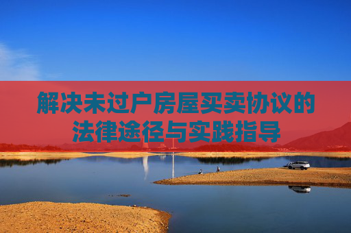 解决未过户房屋买卖协议的法律途径与实践指导