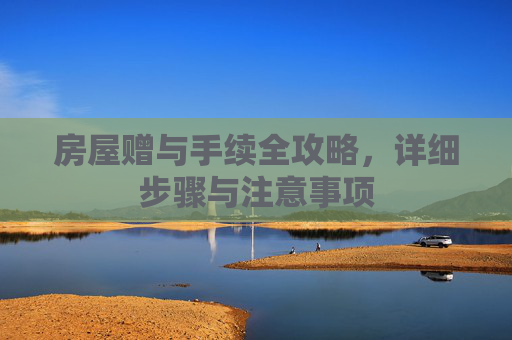 房屋赠与手续全攻略，详细步骤与注意事项