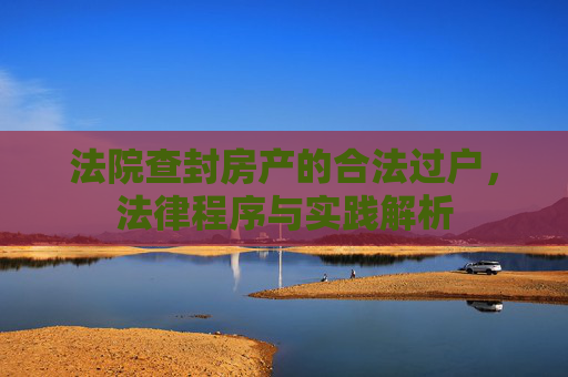 法院查封房产的合法过户，法律程序与实践解析