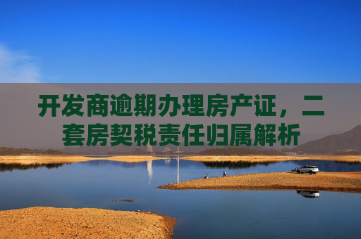 开发商逾期办理房产证，二套房契税责任归属解析
