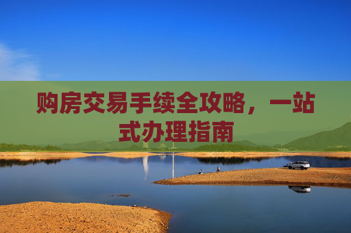 购房交易手续全攻略，一站式办理指南