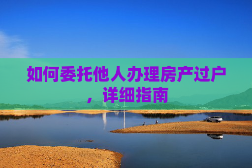 如何委托他人办理房产过户，详细指南