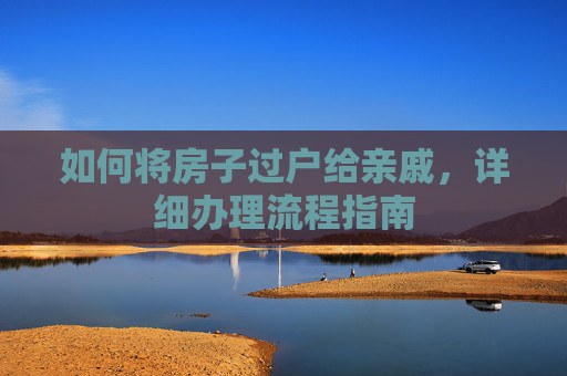 如何将房子过户给亲戚，详细办理流程指南