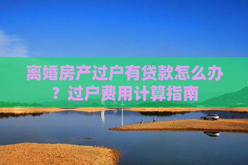 离婚房产过户有贷款怎么办？过户费用计算指南