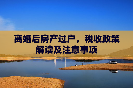 离婚后房产过户，税收政策解读及注意事项