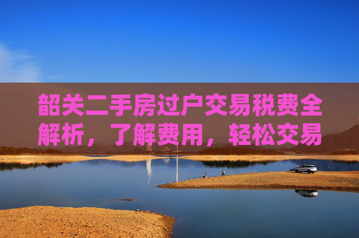 韶关二手房过户交易税费全解析，了解费用，轻松交易