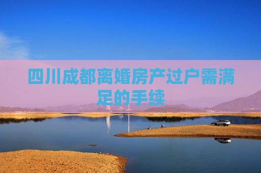 四川成都离婚房产过户需满足的手续