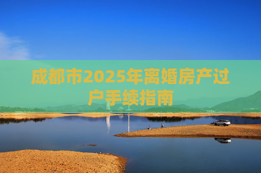 成都市2025年离婚房产过户手续指南