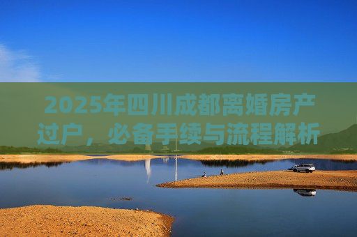 2025年四川成都离婚房产过户，必备手续与流程解析