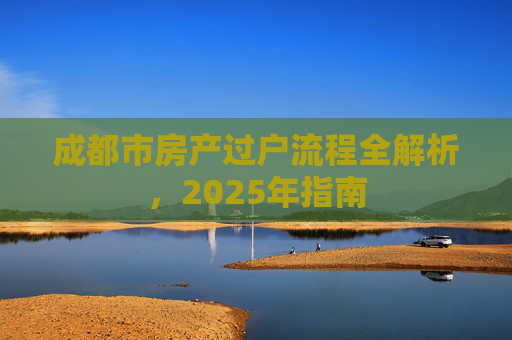 成都市房产过户流程全解析，2025年指南
