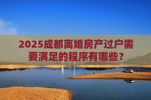 2025成都离婚房产过户需要满足的程序有哪些？