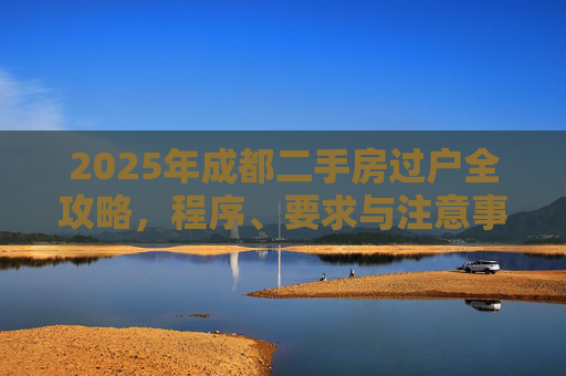 2025年成都二手房过户全攻略，程序、要求与注意事项