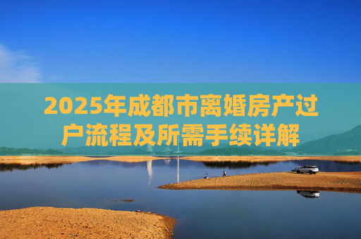 2025年成都市离婚房产过户流程及所需手续详解