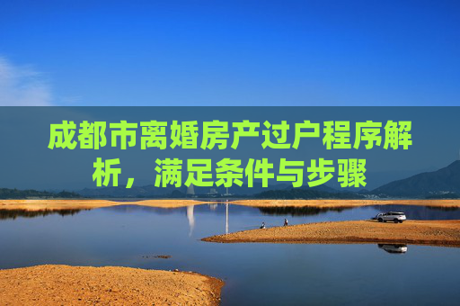 成都市离婚房产过户程序解析，满足条件与步骤